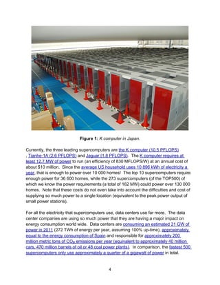 Figure 1: K computer in Japan.
Currently, the three leading supercomputers are the K computer (10.5 PFLOPS)
, Tianhe-1A (2.6 PFLOPS) and Jaguar (1.8 PFLOPS). The K computer requires at
least 12.7 MW of power to run (an efficiency of 830 MFLOPS/W) at an annual cost of
about $10 million. Since the average US household uses 10 896 kWh of electricity a
year, that is enough to power over 10 000 homes! The top 10 supercomputers require
enough power for 36 600 homes, while the 273 supercomputers (of the TOP500) of
which we know the power requirements (a total of 162 MW) could power over 130 000
homes. Note that these costs do not even take into account the difficulties and cost of
supplying so much power to a single location (equivalent to the peak power output of
small power stations).
For all the electricity that supercomputers use, data centers use far more. The data
center companies are using so much power that they are having a major impact on
energy consumption world wide. Data centers are consuming an estimated 31 GW of
power in 2011 (272 TWh of energy per year, assuming 100% up-time), approximately
equal to the energy consumption of Spain and responsible for approximately 200
million metric tons of CO2 emissions per year (equivalent to approximately 40 million
cars, 470 million barrels of oil or 48 coal power plants). In comparison, the fastest 500
supercomputers only use approximately a quarter of a gigawatt of power in total.
4
 