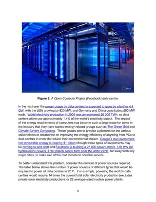 Figure 2: A Open Compute Project (Facebook) data centre.
In the next year the power usage by data centers is expected to grow by a further 4.4
GW, with the USA growing by 820 MW, and Germany and China contributing 500 MW
each. World electricity production in 2009 was an estimated 20 005 TWh, so data
centers alone use approximately 1.4% of the world’s electricity output. The impact
of the energy requirements of computers has become such a large issue for some in
the industry that they have started energy-related groups such as The Green Grid and
Climate Savers Computing. These groups aim to provide a platform for the various
stakeholders to collaborate on improving the energy efficiency of anything from PCs to
data centres in order do reduce their environmental impact. Google’s own investment
into renewable energy is nearing $1 billion (though these types of investments may
be coming to and end) and Facebook is building a 28 000 square meter, 120 MW (of
hydroelectric power), $760 million server farm near the arctic circle, far away from any
major cities, to make use of the cold climate to cool the servers.
To better understand this problem, consider the number of power sources required.
The table below shows the number of power sources of different types that would be
required to power all data centres in 2011. For example, powering the world’s data
centres would require 14 times the current total solar electricity production (excludes
private solar electricity production), or 22 average-sized nuclear power plants.
5
 