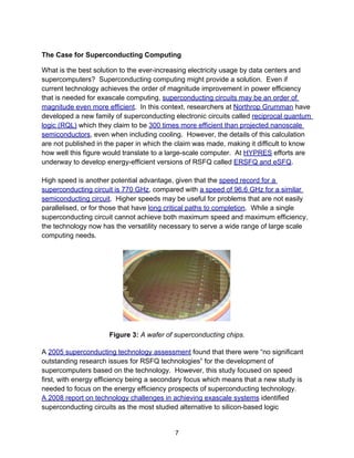 The Case for Superconducting Computing
What is the best solution to the ever-increasing electricity usage by data centers and
supercomputers? Superconducting computing might provide a solution. Even if
current technology achieves the order of magnitude improvement in power efficiency
that is needed for exascale computing, superconducting circuits may be an order of
magnitude even more efficient. In this context, researchers at Northrop Grumman have
developed a new family of superconducting electronic circuits called reciprocal quantum
logic (RQL) which they claim to be 300 times more efficient than projected nanoscale
semiconductors, even when including cooling. However, the details of this calculation
are not published in the paper in which the claim was made, making it difficult to know
how well this figure would translate to a large-scale computer. At HYPRES efforts are
underway to develop energy-efficient versions of RSFQ called ERSFQ and eSFQ.
High speed is another potential advantage, given that the speed record for a
superconducting circuit is 770 GHz, compared with a speed of 96.6 GHz for a similar
semiconducting circuit. Higher speeds may be useful for problems that are not easily
parallelised, or for those that have long critical paths to completion. While a single
superconducting circuit cannot achieve both maximum speed and maximum efficiency,
the technology now has the versatility necessary to serve a wide range of large scale
computing needs.
Figure 3: A wafer of superconducting chips.
A 2005 superconducting technology assessment found that there were “no significant
outstanding research issues for RSFQ technologies” for the development of
supercomputers based on the technology. However, this study focused on speed
first, with energy efficiency being a secondary focus which means that a new study is
needed to focus on the energy efficiency prospects of superconducting technology.
A 2008 report on technology challenges in achieving exascale systems identified
superconducting circuits as the most studied alternative to silicon-based logic
7
 