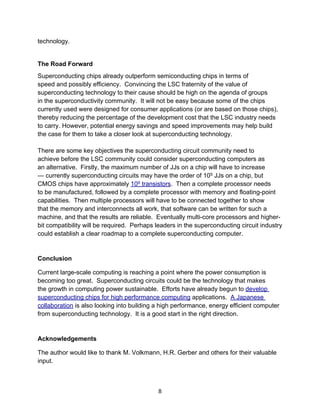 technology.
The Road Forward
Superconducting chips already outperform semiconducting chips in terms of
speed and possibly efficiency. Convincing the LSC fraternity of the value of
superconducting technology to their cause should be high on the agenda of groups
in the superconductivity community. It will not be easy because some of the chips
currently used were designed for consumer applications (or are based on those chips),
thereby reducing the percentage of the development cost that the LSC industry needs
to carry. However, potential energy savings and speed improvements may help build
the case for them to take a closer look at superconducting technology.
There are some key objectives the superconducting circuit community need to
achieve before the LSC community could consider superconducting computers as
an alternative. Firstly, the maximum number of JJs on a chip will have to increase
— currently superconducting circuits may have the order of 105 JJs on a chip, but
CMOS chips have approximately 109 transistors. Then a complete processor needs
to be manufactured, followed by a complete processor with memory and floating-point
capabilities. Then multiple processors will have to be connected together to show
that the memory and interconnects all work, that software can be written for such a
machine, and that the results are reliable. Eventually multi-core processors and higher-
bit compatibility will be required. Perhaps leaders in the superconducting circuit industry
could establish a clear roadmap to a complete superconducting computer.
Conclusion
Current large-scale computing is reaching a point where the power consumption is
becoming too great. Superconducting circuits could be the technology that makes
the growth in computing power sustainable. Efforts have already begun to develop
superconducting chips for high performance computing applications. A Japanese
collaboration is also looking into building a high performance, energy efficient computer
from superconducting technology. It is a good start in the right direction.
Acknowledgements
The author would like to thank M. Volkmann, H.R. Gerber and others for their valuable
input.
8
 