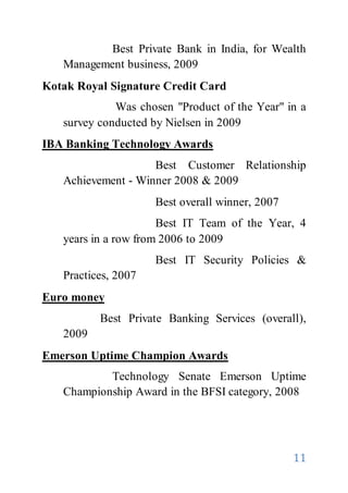 11
Best Private Bank in India, for Wealth
Management business, 2009
Kotak Royal Signature Credit Card
Was chosen "Product of the Year" in a
survey conducted by Nielsen in 2009
IBA Banking Technology Awards
Best Customer Relationship
Achievement - Winner 2008 & 2009
Best overall winner, 2007
Best IT Team of the Year, 4
years in a row from 2006 to 2009
Best IT Security Policies &
Practices, 2007
Euro money
Best Private Banking Services (overall),
2009
Emerson Uptime Champion Awards
Technology Senate Emerson Uptime
Championship Award in the BFSI category, 2008
 