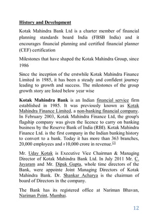 12
History and Development
Kotak Mahindra Bank Ltd is a charter member of financial
planning standards board India (FBSB India) and it
encourages financial planning and certified financial planner
(CEF) certification
Milestones that have shaped the Kotak Mahindra Group, since
1986
Since the inception of the erstwhile Kotak Mahindra Finance
Limited in 1985, it has been a steady and confident journey
leading to growth and success. The milestones of the group
growth story are listed below year wise
Kotak Mahindra Bank is an Indian financial service firm
established in 1985. It was previously known as Kotak
Mahindra Finance Limited, a non-banking financial company.
In February 2003, Kotak Mahindra Finance Ltd, the group's
flagship company was given the licence to carry on banking
business by the Reserve Bank of India (RBI). Kotak Mahindra
Finance Ltd. is the first company in the Indian banking history
to convert to a bank. Today it has more than 363 branches,
20,000 employees and 10,000 crore in revenue.[2]
Mr. Uday Kotak is Executive Vice Chairman & Managing
Director of Kotak Mahindra Bank Ltd. In July 2011 Mr. C.
Jayaram and Mr. Dipak Gupta, whole time directors of the
Bank, were appointe Joint Managing Directors of Kotak
Mahindra Bank. Dr. Shankar Acharya is the chairman of
board of Directors in the company.
The Bank has its registered office at Nariman Bhavan,
Nariman Point, Mumbai.
 