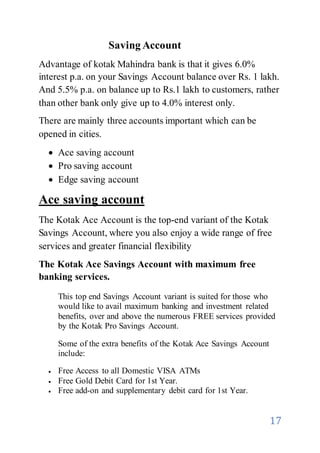 17
Saving Account
Advantage of kotak Mahindra bank is that it gives 6.0%
interest p.a. on your Savings Account balance over Rs. 1 lakh.
And 5.5% p.a. on balance up to Rs.1 lakh to customers, rather
than other bank only give up to 4.0% interest only.
There are mainly three accounts important which can be
opened in cities.
 Ace saving account
 Pro saving account
 Edge saving account
Ace saving account
The Kotak Ace Account is the top-end variant of the Kotak
Savings Account, where you also enjoy a wide range of free
services and greater financial flexibility
The Kotak Ace Savings Account with maximum free
banking services.
This top end Savings Account variant is suited for those who
would like to avail maximum banking and investment related
benefits, over and above the numerous FREE services provided
by the Kotak Pro Savings Account.
Some of the extra benefits of the Kotak Ace Savings Account
include:
 Free Access to all Domestic VISA ATMs
 Free Gold Debit Card for 1st Year.
 Free add-on and supplementary debit card for 1st Year.
 