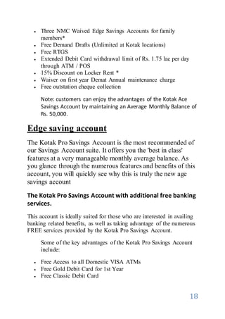 18
 Three NMC Waived Edge Savings Accounts for family
members*
 Free Demand Drafts (Unlimited at Kotak locations)
 Free RTGS
 Extended Debit Card withdrawal limit of Rs. 1.75 lac per day
through ATM / POS
 15% Discount on Locker Rent *
 Waiver on first year Demat Annual maintenance charge
 Free outstation cheque collection
Note: customers can enjoy the advantages of the Kotak Ace
Savings Account by maintaining an Average Monthly Balance of
Rs. 50,000.
Edge saving account
The Kotak Pro Savings Account is the most recommended of
our Savings Account suite. It offers you the 'best in class'
features at a very manageable monthly average balance. As
you glance through the numerous features and benefits of this
account, you will quickly see why this is truly the new age
savings account
The Kotak Pro Savings Account with additional free banking
services.
This account is ideally suited for those who are interested in availing
banking related benefits, as well as taking advantage of the numerous
FREE services provided by the Kotak Pro Savings Account.
Some of the key advantages of the Kotak Pro Savings Account
include:
 Free Access to all Domestic VISA ATMs
 Free Gold Debit Card for 1st Year
 Free Classic Debit Card
 
