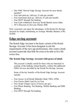 19
 One NMC Waived Edge Savings Account for your family
member*
 Free cash pick-up / delivery (5 calls per month)
 Free instrument pick-up / delivery (5 calls per month)
 Free NEFT through Net banking
 Free Cash withdrawal from any Kotak Branch across India.
 50 % Discount on first year Demat AMC
Note: customers can enjoy the advantages of the Kotak Pro Savings
Account by simply maintaining an Average Monthly Balance of Rs.
20,000.
Edge saving account
The Kotak Edge Account is the basic variant of the Kotak
Savings Account. It has been designed to suit the
requirements of the new age professional, who wants a bank
account to provide that little bit extra to be able to live life
worry-free.
The Kotak Edge Savings Account with peace of mind.
This account is ideally suited for those who are interested in
availing of the banking related benefits, without the additional
FREE services provided by the Kotak Pro Savings Account.
Some of the key benefits of the Kotak Edge Savings Account
include:
 Free Access to all Kotak Mahindra Bank VISA ATMs.
 Free Classic Debit Card for 1st Year
 Free At-par Cheque (up to 25 leaves per qtr.)
 Free Phone Banking, Net Banking, Mobile Banking and SMS
Banking
 Free NEFT through Net banking
 