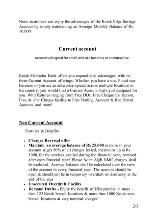 20
Note: customers can enjoy the advantages of the Kotak Edge Savings
Account by simply maintaining an Average Monthly Balance of Rs.
10,000
Current account
Accounts designed for small-mid size business or an enterprise
Kotak Mahindra Bank offers you unparalleled advantages with its
three Current Account offerings. Whether you have a small/ mid size
business or you are an enterprise spread across multiple locations in
the country, you would find a Current Account that's just designed for
you. With features ranging from Free DDs, Free Cheque Collection,
Free At -Par Cheque facility to Free Trading Account & free Demat
Account, and more!
Neo Current Account
Features & Benefits
 Charges Reversal offer
 Maintain an average balance of Rs 25,000 or more in your
account & get 50% of all charges levied, maximum up to Rs
1000, for the services availed during the financial year, reversed
after each financial year! Please Note: AQB NMC charges shall
be excluded. Average balance shall be calculated over the term
of the account in every financial year. The account should be
open & should not be in temporary overdraft or dormancy at the
end of the year
 Unsecured Overdraft Facility
 Demand Drafts - Enjoy the benefit of DDs payable at more
than 125 Kotak branch locations & more than 1000 Kotak non-
branch locations at very nominal charges!
 