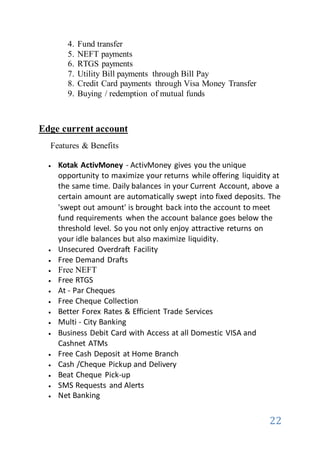 22
4. Fund transfer
5. NEFT payments
6. RTGS payments
7. Utility Bill payments through Bill Pay
8. Credit Card payments through Visa Money Transfer
9. Buying / redemption of mutual funds
Edge current account
Features & Benefits
 Kotak ActivMoney - ActivMoney gives you the unique
opportunity to maximize your returns while offering liquidity at
the same time. Daily balances in your Current Account, above a
certain amount are automatically swept into fixed deposits. The
'swept out amount' is brought back into the account to meet
fund requirements when the account balance goes below the
threshold level. So you not only enjoy attractive returns on
your idle balances but also maximize liquidity.
 Unsecured Overdraft Facility
 Free Demand Drafts
 Free NEFT
 Free RTGS
 At - Par Cheques
 Free Cheque Collection
 Better Forex Rates & Efficient Trade Services
 Multi - City Banking
 Business Debit Card with Access at all Domestic VISA and
Cashnet ATMs
 Free Cash Deposit at Home Branch
 Cash /Cheque Pickup and Delivery
 Beat Cheque Pick-up
 SMS Requests and Alerts
 Net Banking
 