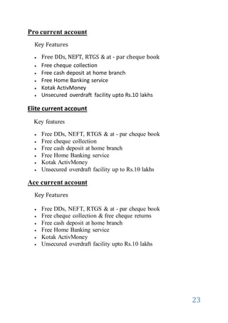 23
Pro current account
Key Features
 Free DDs, NEFT, RTGS & at - par cheque book
 Free cheque collection
 Free cash deposit at home branch
 Free Home Banking service
 Kotak ActivMoney
 Unsecured overdraft facility upto Rs.10 lakhs
Elite current account
Key features
 Free DDs, NEFT, RTGS & at - par cheque book
 Free cheque collection
 Free cash deposit at home branch
 Free Home Banking service
 Kotak ActivMoney
 Unsecured overdraft facility up to Rs.10 lakhs
Ace current account
Key Features
 Free DDs, NEFT, RTGS & at - par cheque book
 Free cheque collection & free cheque returns
 Free cash deposit at home branch
 Free Home Banking service
 Kotak ActivMoney
 Unsecured overdraft facility upto Rs.10 lakhs
 