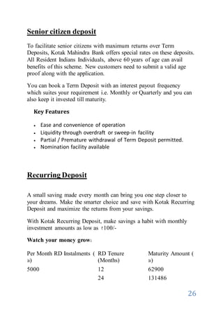 26
Senior citizen deposit
To facilitate senior citizens with maximum returns over Term
Deposits, Kotak Mahindra Bank offers special rates on these deposits.
All Resident Indians Individuals, above 60 years of age can avail
benefits of this scheme. New customers need to submit a valid age
proof along with the application.
You can book a Term Deposit with an interest payout frequency
which suites your requirement i.e. Monthly or Quarterly and you can
also keep it invested till maturity.
Key Features
 Ease and convenience of operation
 Liquidity through overdraft or sweep-in facility
 Partial / Premature withdrawal of Term Deposit permitted.
 Nomination facility available
Recurring Deposit
A small saving made every month can bring you one step closer to
your dreams. Make the smarter choice and save with Kotak Recurring
Deposit and maximize the returns from your savings.
With Kotak Recurring Deposit, make savings a habit with monthly
investment amounts as low as 100/-
Watch your money grow:
Per Month RD Instalments (
)
RD Tenure
(Months)
Maturity Amount (
)
5000 12 62900
24 131486
 