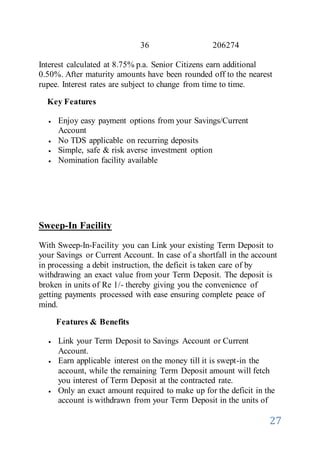27
36 206274
Interest calculated at 8.75% p.a. Senior Citizens earn additional
0.50%. After maturity amounts have been rounded off to the nearest
rupee. Interest rates are subject to change from time to time.
Key Features
 Enjoy easy payment options from your Savings/Current
Account
 No TDS applicable on recurring deposits
 Simple, safe & risk averse investment option
 Nomination facility available
Sweep-In Facility
With Sweep-In-Facility you can Link your existing Term Deposit to
your Savings or Current Account. In case of a shortfall in the account
in processing a debit instruction, the deficit is taken care of by
withdrawing an exact value from your Term Deposit. The deposit is
broken in units of Re 1/- thereby giving you the convenience of
getting payments processed with ease ensuring complete peace of
mind.
Features & Benefits
 Link your Term Deposit to Savings Account or Current
Account.
 Earn applicable interest on the money till it is swept-in the
account, while the remaining Term Deposit amount will fetch
you interest of Term Deposit at the contracted rate.
 Only an exact amount required to make up for the deficit in the
account is withdrawn from your Term Deposit in the units of
 