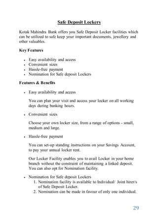 29
Safe Deposit Lockers
Kotak Mahindra Bank offers you Safe Deposit Locker facilities which
can be utilized to safe keep your important documents, jewellery and
other valuables.
Key Features
 Easy availability and access
 Convenient sizes
 Hassle-free payment
 Nomination for Safe deposit Lockers
Features & Benefits
 Easy availability and access
You can plan your visit and access your locker on all working
days during banking hours.
 Convenient sizes
Choose your own locker size, from a range of options - small,
medium and large.
 Hassle-free payment
You can set-up standing instructions on your Savings Account,
to pay your annual locker rent.
Our Locker Facility enables you to avail Locker in your home
branch without the constraint of maintaining a linked deposit.
You can also opt for Nomination facility.
 Nomination for Safe deposit Lockers
1. Nomination facility is available to Individual/ Joint hirer/s
of Safe Deposit Locker.
2. Nomination can be made in favour of only one individual.
 