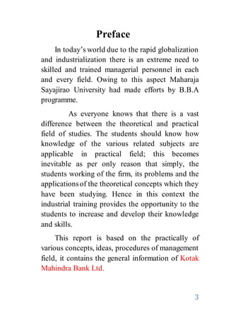 3
Preface
In today’s world due to the rapid globalization
and industrialization there is an extreme need to
skilled and trained managerial personnel in each
and every field. Owing to this aspect Maharaja
Sayajirao University had made efforts by B.B.A
programme.
As everyone knows that there is a vast
difference between the theoretical and practical
field of studies. The students should know how
knowledge of the various related subjects are
applicable in practical field; this becomes
inevitable as per only reason that simply, the
students working of the firm, its problems and the
applicationsof the theoretical concepts which they
have been studying. Hence in this context the
industrial training provides the opportunity to the
students to increase and develop their knowledge
and skills.
This report is based on the practically of
various concepts, ideas, procedures of management
field, it contains the general information of Kotak
Mahindra Bank Ltd.
 