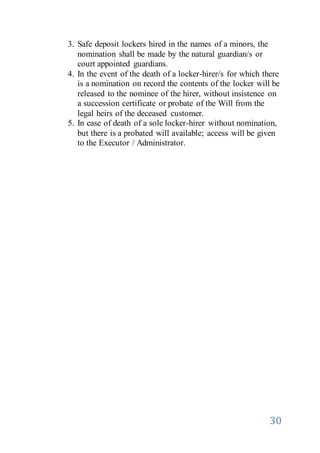 30
3. Safe deposit lockers hired in the names of a minors, the
nomination shall be made by the natural guardian/s or
court appointed guardians.
4. In the event of the death of a locker-hirer/s for which there
is a nomination on record the contents of the locker will be
released to the nominee of the hirer, without insistence on
a succession certificate or probate of the Will from the
legal heirs of the deceased customer.
5. In case of death of a sole locker-hirer without nomination,
but there is a probated will available; access will be given
to the Executor / Administrator.
 