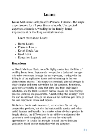 31
Loans
Kotak Mahindra Bank presents Personal Finance - the single
expert source for all your financial needs. Unexpected
expenses, education, wedding in the family, home
improvement or that long awaited vacation.
Learn more about Loans:
 Home Loans
 Personal Loans
 Kotak Stock Ace
 Gold Loan
 Education Loan
Home loan
At Kotak Mahindra Bank, we offer highly customized facilities of
availing home loans. Importantly, we appoint a dedicated manager
who takes customers through the entire process, starting with the
filling in of the application forms and culminating in the loan
disbursement process. This otherwise seemingly difficult process is
made simpler and more convenient for the customer. Sometimes,
customers are unable to spare that extra time from their hectic
schedules, and the Bank Doorstep Service makes the home buying
process seamless and pleasurable. A relationship that is happy from
the start is extended through the attention the customer gets through
his loan repayment tenure and beyond.
We believe that in order to succeed, we need to offer not only
competitive products, but also the best possible service and value-
added features and benefits. In a market where the basic product is
largely similar, the differentiator is our ability to understand the
customer's need completely and structure the value-adds
appropriately. It is with this thought in mind that we innovate
constantly, based on our interaction with the customer.
 
