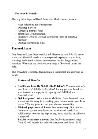 32
Features & Benefits
The key advantages of Kotak Mahindra Bank Home Loans are:
 High Eligibility for Businessmen
 Doorstep Service
 Attractive Interest Rates
 Simplified Documentation
 Insurance Options to cover your home loans at attractive
premium
 Quicker Turnaround time
Personal Loans
Our Personal Loans help to make a difference in your life. No matter
what your financial needs are - unexpected expenses, school fees,
wedding in the family, home improvement or that long awaited
vacation. Whatever the occasion, our range of Personal Loans can
help.
The procedure is simple, documentation is minimal and approval is
quick.
Features & Benefits
 Avail loans from Rs 50,000 - Rs.15 lakhs*: You can avail of a
loan from Rs 50,000 - Rs.15 lakhs* for any purpose based on
your income and repayment capacity and fulfill all your
financial needs.
 Quick approval: With a Kotak Mahindra Bank Personal Loan,
you are not far away from making your dreams come true. In as
less as 72 hours you can turn your dreams into reality.
 Minimal paperwork & hassle free processing: Our minimal
document requirements leave you tension and hassle free.
Additionally, worries are kept at bay, as no security or collateral
is required.
 Flexible repayment options: Our flexible loan tenors range
from 12 - 60 months for salaried customers and from 12- 36
 