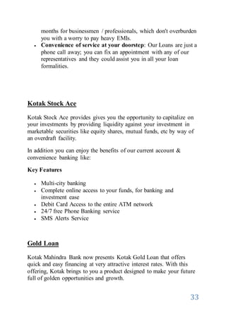 33
months for businessmen / professionals, which don't overburden
you with a worry to pay heavy EMIs.
 Convenience of service at your doorstep: Our Loans are just a
phone call away; you can fix an appointment with any of our
representatives and they could assist you in all your loan
formalities.
Kotak Stock Ace
Kotak Stock Ace provides gives you the opportunity to capitalize on
your investments by providing liquidity against your investment in
marketable securities like equity shares, mutual funds, etc by way of
an overdraft facility.
In addition you can enjoy the benefits of our current account &
convenience banking like:
Key Features
 Multi-city banking
 Complete online access to your funds, for banking and
investment ease
 Debit Card Access to the entire ATM network
 24/7 free Phone Banking service
 SMS Alerts Service
Gold Loan
Kotak Mahindra Bank now presents Kotak Gold Loan that offers
quick and easy financing at very attractive interest rates. With this
offering, Kotak brings to you a product designed to make your future
full of golden opportunities and growth.
 