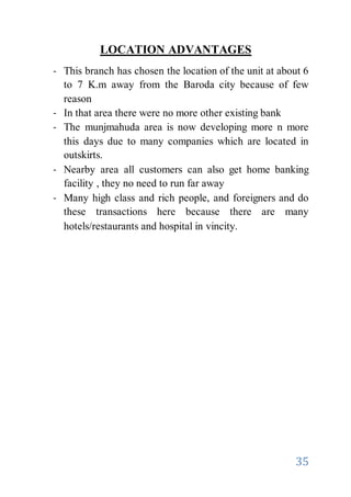 35
LOCATION ADVANTAGES
- This branch has chosen the location of the unit at about 6
to 7 K.m away from the Baroda city because of few
reason
- In that area there were no more other existing bank
- The munjmahuda area is now developing more n more
this days due to many companies which are located in
outskirts.
- Nearby area all customers can also get home banking
facility , they no need to run far away
- Many high class and rich people, and foreigners and do
these transactions here because there are many
hotels/restaurants and hospital in vincity.
 