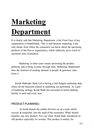 36
Marketing
Department
It is clearly said that Marketing Department is the Front Face of any
organization or branch/bank. This is said because marketing is the
only means from where the consumers can know about the upcoming
products of the firm or organization, which indirectly gives result in
increased sales of products.
Marketing in other sense means promoting the product
publicity and to bring revenue through sales. Marketing Department
does the function of creating demand in people & generates sales
from it.
Kotak Mahindra Bank Ltd is having a full-fledged marketing dept.
where all the functions related to marketing are performed. As a part
of marketing strategy Kotak Bank has increased its home banking
facility in each and every area.
PRODUCT PLANNING:-
At kotak branch the market division set up a team which
surveys & researches into the need of the customers. When branch
launches any new product. For. e.g.-when Kotak bank introduced its
silk product especially for women. This product is mainly for
 