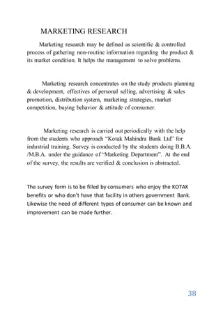 38
MARKETING RESEARCH
Marketing research may be defined as scientific & controlled
process of gathering non-routine information regarding the product &
its market condition. It helps the management to solve problems.
Marketing research concentrates on the study products planning
& development, effectives of personal selling, advertising & sales
promotion, distribution system, marketing strategies, market
competition, buying behavior & attitude of consumer.
Marketing research is carried out periodically with the help
from the students who approach “Kotak Mahindra Bank Ltd” for
industrial training. Survey is conducted by the students doing B.B.A.
/M.B.A. under the guidance of “Marketing Department”. At the end
of the survey, the results are verified & conclusion is abstracted.
The survey form is to be filled by consumers who enjoy the KOTAK
benefits or who don’t have that facility in others government Bank.
Likewise the need of different types of consumer can be known and
improvement can be made further.
 