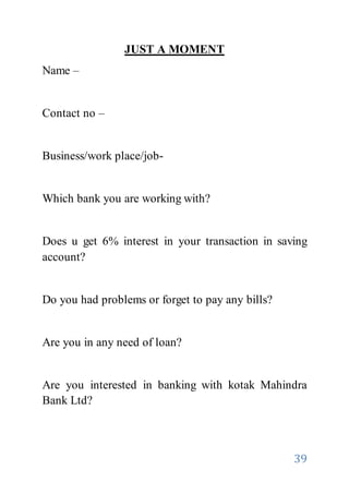 39
JUST A MOMENT
Name –
Contact no –
Business/work place/job-
Which bank you are working with?
Does u get 6% interest in your transaction in saving
account?
Do you had problems or forget to pay any bills?
Are you in any need of loan?
Are you interested in banking with kotak Mahindra
Bank Ltd?
 