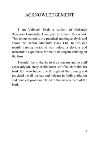 4
ACKNOWLEDGEMENT
I am Vaibhavi Shah a student of Maharaja
Sayajirao University. I am glad to present this report.
This report contains the practical training analysis and
about the “Kotak Mahindra Bank Ltd” In this one
month training period it was indeed a glorious and
memorable experience for me to undergone training on
the firm.
I would like to thanks to the company and its staff
especially Mr. steny shahidharan sir of kotak Mahindra
bank ltd who helped me throughout the training and
provided me all the data and help me in finding solution
and practical problem related to the management of the
bank .
 