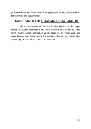 40
(Notice-this are the forms to be filled up by new or any old customers
for feedback and suggestions)
TARGET MARKET OF KOTAK MAHINDRA BANK LTD-
All the customers of the whole city Baroda is the target
market for Kotak Mahindra Bank. Also the town of Baroda city is the
target market Kotak transaction & its products. To reach each and
every houses and aware about the products through any media like
advertising in television, posters, seminars etc
 