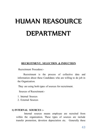 43
HUMAN REASOURCE
DEPARTMENT
RECRUITMENT, SELECTION & INDUCTION
Recruitment Procedure:-
Recruitment is the process of collective data and
information about these Candidates who are willing to do job in
the Organization.
They are using both types of sources for recruitment.
Sources of Recruitment:-
1. Internal Sources
2. External Sources
1) INTERNAL SOURCES :-
Internal sources means employee are recruited from
within the organization. These types of sources are include
transfer promotion, devotion depreciation etc. Generally these
 