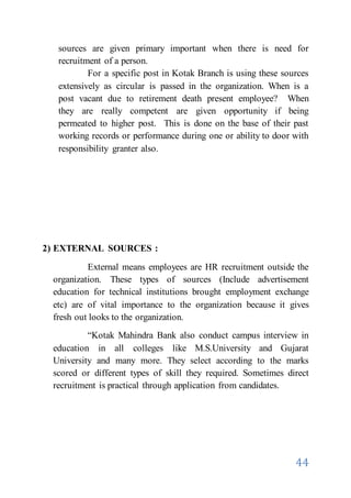 44
sources are given primary important when there is need for
recruitment of a person.
For a specific post in Kotak Branch is using these sources
extensively as circular is passed in the organization. When is a
post vacant due to retirement death present employee? When
they are really competent are given opportunity if being
permeated to higher post. This is done on the base of their past
working records or performance during one or ability to door with
responsibility granter also.
2) EXTERNAL SOURCES :
External means employees are HR recruitment outside the
organization. These types of sources (Include advertisement
education for technical institutions brought employment exchange
etc) are of vital importance to the organization because it gives
fresh out looks to the organization.
“Kotak Mahindra Bank also conduct campus interview in
education in all colleges like M.S.University and Gujarat
University and many more. They select according to the marks
scored or different types of skill they required. Sometimes direct
recruitment is practical through application from candidates.
 