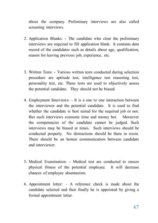 47
about the company. Preliminary interviews are also called
screening interviews.
2. Application Blanks: - The candidate who clear the preliminary
interviews are required to fill application blank. It contains data
record of the candidates such as details about age, qualification,
reason for leaving previous job, experience, etc.
3. Written Tests: - Various written tests conducted during selection
procedure are aptitude test, intelligence test reasoning test,
personality test, etc. These tests are used to objectively assess
the potential candidate. They should not be biased.
4. Employment Interviews: - It is a one to one interaction between
the interviewer and the potential candidate. It is used to find
whether the candidate is best suited for the required job or not.
But such interviews consume time and money bot. Moreover
the competencies of the candidate cannot be judged. Such
interviews may be biased at times. Such interviews should be
conducted properly. No distractions should be there in room.
There should be an honest communication between candidate
and interviewer.
5. Medical Examination: - Medical test are conducted to ensure
physical fitness of the potential employee. It will decrease
chances of employee absenteeism.
6. Appointment letter: - A reference check is made about the
candidate selected and then finally he is appointed by giving a
formal appointment letter.
 