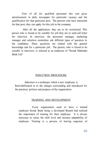 48
First of all for qualified personnel this unit gives
advertisement in daily newspaper for particular vacancy and the
qualification for that particular post. The persons who have interested
for that post, they can apply for this job in the company.
After all the application, they are to be scrutinized. This
person who is found to be suitable for job they are to send call letter
for interview. In interview, the personnel manager, marketing
manager and selection committee ask different types of question to
the candidates. These questions are related with the general
knowledge and for a particular job. The person, who is found to be
suitable in interview, is selected as an employee of “Kotak Mahindra
Bank Ltd”
INDUCTION PROCEDURE
Induction is a technique which a new employee is
Real-labilitiated in to the charges surrounding and introduced for
the practices policies and purpose of the organization.
.
TRAINING AND DEVELOPMENT
Every organization need to have a trained
employee Kotak Bank being a developed Branch had realized
the importance of training for their employee. It is always
necessary to raises the skill level and increase adaptability of
employee. Training is a process of leaving sequence of
 