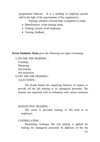 49
programmed behavior. It is a molding or employee present
skill in the light of the requirements of the organization.
Training schedule of kotak bank is prepared as under:
 Identifications of the training needs.
 Training records of all employees.
 Training feedback.
Kotak Mahindra Bank gives the following two types of training:-
1) ON THE JOB TRAINING :
Coaching
Mentoring
Job rotation
Job instruction
2) OFF THE JOB TRAINING :
A)LECTURES :
The Kotak branch has organizing behavior of expects to
provide off the job training to its managerial personnel. The
lectures are organized with co-ordination with various institutes
.
B)SELECTIVE READING :
The union is provided training of this kind to its
employees.
C)STIMULATING :
Stimulating technique like role playing is applied for
training for managerial personnel. In additions of this the
 