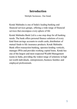 5
Introduction
Multiple businesses. One brand.
Kotak Mahindra is one of India's leading banking and
financial services groups, offering a wide range of financial
services that encompass every sphere of life
Kotak Mahindra Bank Ltd is a one stop shop for all banking
needs. The bank offers personal finance solutions of every
kind from savings accounts to credit cards, distribution of
mutual funds to life insurance products. Kotak Mahindra
Bank offers transaction banking, operates lending verticals,
manages IPOs and provides working capital loans. Kotak has
one of the largest and most respected Wealth Management
teams in India, providing the widest range of solutions to high
net worth individuals, entrepreneurs, business families and
employed professionals.
 
