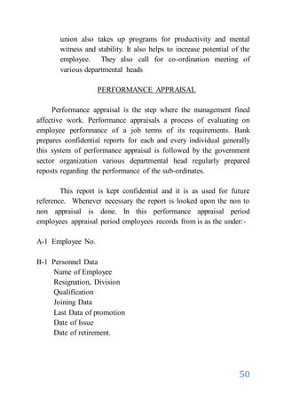 50
union also takes up programs for productivity and mental
witness and stability. It also helps to increase potential of the
employee. They also call for co-ordination meeting of
various departmental heads
PERFORMANCE APPRAISAL
Performance appraisal is the step where the management fined
affective work. Performance appraisals a process of evaluating on
employee performance of a job terms of its requirements. Bank
prepares confidential reports for each and every individual generally
this system of performance appraisal is followed by the government
sector organization various departmental head regularly prepared
reposts regarding the performance of the sub-ordinates.
This report is kept confidential and it is as used for future
reference. Whenever necessary the report is looked upon the non to
non appraisal is done. In this performance appraisal period
employees appraisal period employees records from is as the under:-
A-1 Employee No.
B-1 Personnel Data
Name of Employee
Resignation, Division
Qualification
Joining Data
Last Data of promotion
Date of Issue
Date of retirement.
 