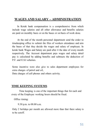 51
WAGES AND SALARY – ADMINISTRATION
In Kotak bank compensation is a comprehensive from which
include wage salaries and all other allowance and benefits salaries
are paid on monthly basis or on the bases or on basis of work done.
At the end of the month personnel department send the order to
timekeeping office to submit the files of workers attendance and aim
the bases of that they decide the wages and salary of employee. In
kotak bank Wages and Salary are paid after 4 the date of every month
respectively. The Account department pays wages and salary detail
pay is calculated by adding benefits and subtracts the deduction of
P.F. and E.S.I schemes.
Some incentive were also give to sales department employees for
extra charges of petrol and oil,
Data charges of cell phones and others activity.
TIME KEEPING SYSTEMS
Time keeping is one of the important things that for each and
every of the Employee working hours should be fixed.
Office timing:
9.30 p.m. to 08.00 a.m.
Only 2 holidays per month are allowed more than that there salary is
to be cutoff.
 