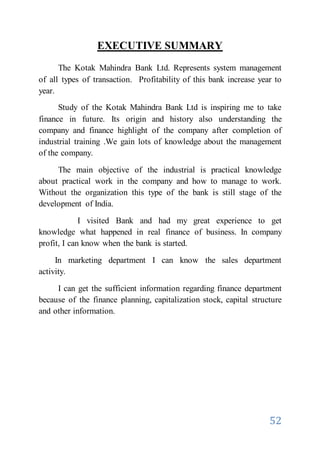 52
EXECUTIVE SUMMARY
The Kotak Mahindra Bank Ltd. Represents system management
of all types of transaction. Profitability of this bank increase year to
year.
Study of the Kotak Mahindra Bank Ltd is inspiring me to take
finance in future. Its origin and history also understanding the
company and finance highlight of the company after completion of
industrial training .We gain lots of knowledge about the management
of the company.
The main objective of the industrial is practical knowledge
about practical work in the company and how to manage to work.
Without the organization this type of the bank is still stage of the
development of India.
I visited Bank and had my great experience to get
knowledge what happened in real finance of business. In company
profit, I can know when the bank is started.
In marketing department I can know the sales department
activity.
I can get the sufficient information regarding finance department
because of the finance planning, capitalization stock, capital structure
and other information.
 