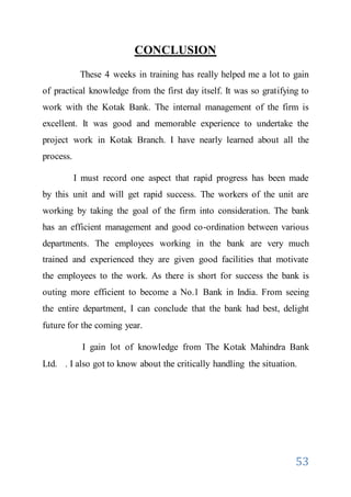 53
CONCLUSION
These 4 weeks in training has really helped me a lot to gain
of practical knowledge from the first day itself. It was so gratifying to
work with the Kotak Bank. The internal management of the firm is
excellent. It was good and memorable experience to undertake the
project work in Kotak Branch. I have nearly learned about all the
process.
I must record one aspect that rapid progress has been made
by this unit and will get rapid success. The workers of the unit are
working by taking the goal of the firm into consideration. The bank
has an efficient management and good co-ordination between various
departments. The employees working in the bank are very much
trained and experienced they are given good facilities that motivate
the employees to the work. As there is short for success the bank is
outing more efficient to become a No.1 Bank in India. From seeing
the entire department, I can conclude that the bank had best, delight
future for the coming year.
I gain lot of knowledge from The Kotak Mahindra Bank
Ltd. . I also got to know about the critically handling the situation.
 