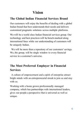 6
Vision
The Global Indian Financial Services Brand
Our customers will enjoy the benefits of dealing with a global
Indian brand that best understands their needs and delivers
customized pragmatic solutions across multiple platforms.
We will be a world class Indian financial services group. Our
technology and best practices will be bench-marked along
international lines while our understanding of customers will
be uniquely Indian.
We will be more than a repository of our customers' savings.
We, the group, will be single window to every financial
service in a customer's universe.
The Most Preferred Employer in Financial
Services
A culture of empowerment and a spirit of enterprise attract
bright minds with an entrepreneurial streak to join us and stay
with us.
Working with a home grown professionally managed
company, which has partnerships with international leaders,
gives our people a perspective that is universal as well as
unique.
 