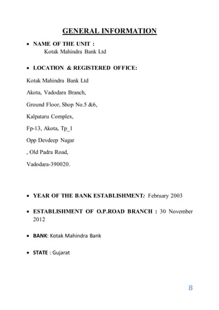 8
GENERAL INFORMATION
 NAME OF THE UNIT :
Kotak Mahindra Bank Ltd
 LOCATION & REGISTERED OFFICE:
Kotak Mahindra Bank Ltd
Akota, Vadodara Branch,
Ground Floor, Shop No.5 &6,
Kalpataru Complex,
Fp-13, Akota, Tp_1
Opp Devdeep Nagar
, Old Padra Road,
Vadodara-390020.
 YEAR OF THE BANK ESTABLISHMENT: February 2003
 ESTABLISHMENT OF O.P.ROAD BRANCH : 30 November
2012
 BANK: Kotak Mahindra Bank
 STATE : Gujarat
 