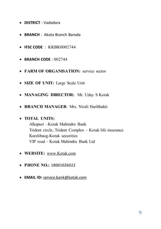 9
 DISTRICT : Vadodara
 BRANCH : Akota Branch Baroda
 IFSC CODE : KKBK0002744
 BRANCH CODE : 002744
 FARM OF ORGANISATION: service sector
 SIZE OF UNIT: Large Scale Unit
 MANAGING DIRECTOR: Mr. Uday S Kotak
 BRANCH MANAGER: Mrs. Nirali Haribhakti
 TOTAL UNITS:
Alkapuri –Kotak Mahindra Bank
Trident circle, Trident Complex – Kotak life insurance
Karelibaug-Kotak securities
VIP road – Kotak Mahindra Bank Ltd
 WEBSITE: www.Kotak.com
 PHONE NO.: 18001026022
 EMAIL ID: service.bank@kotak.com
 