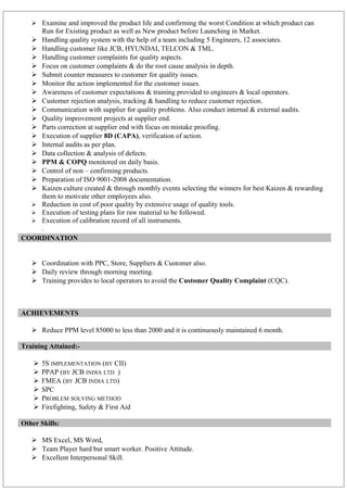  Examine and improved the product life and confirming the worst Condition at which product can
Run for Existing product as well as New product before Launching in Market.
 Handling quality system with the help of a team including 5 Engineers, 12 associates.
 Handling customer like JCB, HYUNDAI, TELCON & TML.
 Handling customer complaints for quality aspects.
 Focus on customer complaints & do the root cause analysis in depth.
 Submit counter measures to customer for quality issues.
 Monitor the action implemented for the customer issues.
 Awareness of customer expectations & training provided to engineers & local operators.
 Customer rejection analysis, tracking & handling to reduce customer rejection.
 Communication with supplier for quality problems. Also conduct internal & external audits.
 Quality improvement projects at supplier end.
 Parts correction at supplier end with focus on mistake proofing.
 Execution of supplier 8D (CAPA), verification of action.
 Internal audits as per plan.
 Data collection & analysis of defects.
 PPM & COPQ monitored on daily basis.
 Control of non – confirming products.
 Preparation of ISO 9001-2008 documentation.
 Kaizen culture created & through monthly events selecting the winners for best Kaizen & rewarding
them to motivate other employees also.
 Reduction in cost of poor quality by extensive usage of quality tools.
 Execution of testing plans for raw material to be followed.
 Execution of calibration record of all instruments.
.
COORDINATION
 Coordination with PPC, Store, Suppliers & Customer also.
 Daily review through morning meeting.
 Training provides to local operators to avoid the Customer Quality Complaint (CQC).
ACHIEVEMENTS
 Reduce PPM level 85000 to less than 2000 and it is continuously maintained 6 month.
Training Attained:-
 5S IMPLEMENTATION (BY CII)
 PPAP (BY JCB INDIA LTD )
 FMEA (BY JCB INDIA LTD)
 SPC
 PROBLEM SOLVING METHOD
 Firefighting, Safety & First Aid
Other Skills:
 MS Excel, MS Word,
 Team Player hard but smart worker. Positive Attitude.
 Excellent Interpersonal Skill.
 