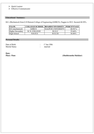  Quick Learner.
 Effective Communicator
Educational Summary:
B.E. (Mechanical) from G H Raisoni College of Engineering (GHRCE), Nagpur in 2012. Secured 60.50%.
EXAM. COLLEGE/SCHOOL BOARD/UNIVERSITY PERCENTAGE
B.E (mechanical) GHRCE NAGPUR UNIVERSITY 60.50 %
Higher Secondary B. N. COLLEGE B.I.E.C 55.66%
High School R.R.H.S B.S.E.B 56.86%
Personal Details:
Date of Birth : 1st
Jan 1986
Marital Status : married
Date:
Place: Pune (Shubhranshu Shekhar)
 