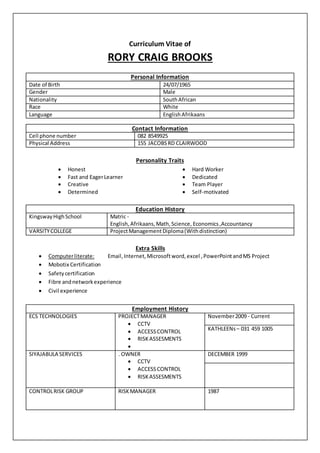 Curriculum Vitae of
RORY CRAIG BROOKS
Personality Traits
 Honest  Hard Worker
 Fast and EagerLearner  Dedicated
 Creative
 Determined
 Team Player
 Self-motivated
Education History
KingswayHighSchool Matric -
English,Afrikaans,Math,Science, Economics,Accountancy
VARSITYCOLLEGE ProjectManagement Diploma(Withdistinction)
Extra Skills
 Computerliterate: Email,Internet, Microsoftword,excel ,PowerPointandMS Project
 Mobotix Certification
 Safetycertification
 Fibre andnetworkexperience
 Civil experience
Employment History
ECS TECHNOLOGIES PROJECTMANAGER
 CCTV
 ACCESSCONTROL
 RISKASSESMENTS

November2009 - Current
KATHLEENs– 031 459 1005
SIYAJABULA SERVICES . OWNER
 CCTV
 ACCESSCONTROL
 RISKASSESMENTS
DECEMBER 1999
CONTROLRISK GROUP RISKMANAGER 1987
Personal Information
Date of Birth 24/07/1965
Gender Male
Nationality SouthAfrican
Race White
Language EnglishAfrikaans
Contact Information
Cell phone number 082 8549925
Physical Address 155 JACOBSRD CLAIRWOOD
 