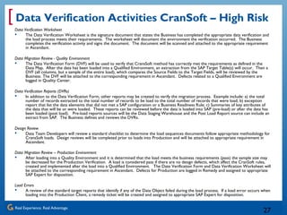 Real Experience. Real Advantage.
[
27
Data Verification Activities CranSoft – High Risk
Data Verification Worksheet
 The Data Verification Worksheet is the signature document that states the Business has completed the appropriate data verification and
the load process meets their requirements. The worksheet will document the environment the verification occurred. The Business
completes the verification activity and signs the document. The document will be scanned and attached to the appropriate requirement
in Ascendant.
Data Migration Review - Quality Environment
 The Data Verification Form (DVF) will be used to verify that CransSoft method has correctly met the requirements as defined in the
Data Map. After the data has been loaded into a Qualified Environment, an extraction from the SAP Target Table(s) will occur. Then a
DVF (all columns, but a sample of the entire load), which compares the Source Fields to the Target Fields, will be reviewed by the
Business. The DVF will be attached to the corresponding requirement in Ascendant. Defects related to a Qualified Environment are
logged in Quality Center.
Data Verification Reports (DVRs)
 In addition to the Data Verification Form, other reports may be created to verify the migration process. Example include: a) the total
number of records extracted to the total number of records to be load to the total number of records that were load; b) exception
report that list the data elements that did not met a SAP configuration or a Business Readiness Rule; c) Summaries of key attributes of
the data that will be or were loaded. These reports can be reviewed before the data is loaded into SAP (pre-load) or after the data has
been loaded (post load). Pre-load reports sources will be the Data Staging Warehouse and the Post Load Report source can include an
extract from SAP. The Business defines and reviews the DVRs.
Design Review
 Data Team Developers will review a standard checklist to determine the load sequences documents follow appropriate methodology for
CransSoft loads. Design reviews will be completed prior to loads into Production and will be attached to appropriate requirement in
Ascendant.
Data Migration Review – Production Environment
 After loading into a Quality Environment and it is determined that the load meets the business requirements (pass) the sample size may
be decreased for the Production Verification. A load is considered pass if there are no design defects, which affect the CranSoft rules,
created and implemented after the load into a Qualified Environment. The Date Verification Form and Data Verification Worksheet will
be attached to the corresponding requirement in Ascendant. Defects for Production are logged in Remedy and assigned to appropriate
SAP Expert for disposition.
Load Errors
 A review of the standard target reports that identify if any of the Data Object failed during the load process. If a load error occurs when
loading into the Production Client, a remedy ticket will be created and assigned to appropriate SAP Expert for disposition.
 