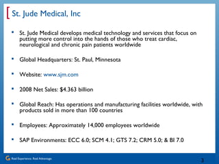 Real Experience. Real Advantage.
[
3
St. Jude Medical, Inc
 St. Jude Medical develops medical technology and services that focus on
putting more control into the hands of those who treat cardiac,
neurological and chronic pain patients worldwide
 Global Headquarters: St. Paul, Minnesota
 Website: www.sjm.com
 2008 Net Sales: $4.363 billion
 Global Reach: Has operations and manufacturing facilities worldwide, with
products sold in more than 100 countries
 Employees: Approximately 14,000 employees worldwide
 SAP Environments: ECC 6.0; SCM 4.1; GTS 7.2; CRM 5.0; & BI 7.0
 