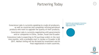 Partnering Today
Conscience Labs is currently speaking to crude oil producers,
as well as countries and companies refining petroleum
products who want to upgrade the quality of their products.
Conscience Labs is currently negotiating with governments
and/or companies in China, Jordan, Israel and Ecuador.
Conscience Labs is expecting to fill purchase orders in the next
nine months, with a probable start in Jordan or Ecuador in Q2
2017. Market timing will be dictated by investment and on
final negotiations in both countries.
Countries and companies Conscience
Labs is currently in discussions or
negotiations with
11
 