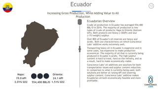 Napo:
19.0 API
2.01% SO2
Oriente:
24.1 API
1.51% SO2554,400 BBL/D
12Ecuador
Increasing Gross Production, While Adding Value to All
Production
Ecuadorian Overview
Crude oil production in Ecuador has averaged 554,400
BBL/D in 2016. The majority of production is two
types of crude oil products; Napo & Oriente (bottom
left). Both products are heavy (<30API) and sour
(>1%/weight) sulphur.
Over 80% of Ecuador’s oil reserves are heavy and
acidic. Both are characteristics on which Conscience
Labs’ additive works extremely well.
Transporting heavy oil in Ecuador is expensive and in
some cases, too expensive to make production
economical. The majority of oil that is currently being
produced in Ecuador is acidic. The high sulphur
content is hard to treat, hard on the refinery, and as
a result, hard to make economically viable.
Conscience Labs’ oil additives are solutions for both
transportation issues and sulphur content reduction.
In comparison to what is currently being used, both
solutions are better at raising API and lowering
sulphur content. Conscience Labs’ additive makes
Ecuadorian oil both economically feasible and more
profitable. 
 