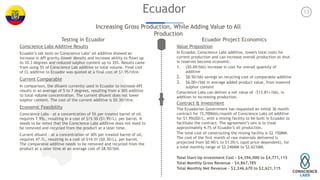 13Ecuador
Increasing Gross Production, While Adding Value to All
Production
Testing in Ecuador
Conscience Labs Additive Results
Ecuador’s lab tests on Conscience Labs’ oil additive showed an
increase in API gravity (lower density and increase ability to flow) up
to 10.3 degrees and reduced sulphur content up to 35%. Results came
from using 5% of Conscience Lab additive to total volume. Final cost
of CL additive to Ecuador was quoted at a final cost of $1.95/litre.
Current Comparable
In comparison, the diluent currently used in Ecuador to increase API
results in an average of 5 to 7 degrees, resulting from a 30% additive
to total volume concentration. The current diluent does not lower
sulphur content. The cost of the current additive is $0.30/litre.
Economic Feasibility
Conscience Labs - at a concentration of 5% per treated barrel of oil,
requires 7.95L, resulting in a cost of $15.50 ($1.95/L), per barrel. It
needs to be noted that the Conscience Labs additive does not need to
be removed and recycled from the product at a later time.
Current diluent - at a concentration of 30% per treated barrel of oil,
requires 47.7L, resulting in a cost of $14.31 ($0.30/L), per barrel.
The comparable additive needs to be removed and recycled from the
product at a later time at an average cost of $8.50/bbl.
Ecuador Project Economics
Value Proposition
In Ecuador, Conscience Labs additive, lowers total costs for
current production and can increase overall production as shut-
in reserves become economic.
1. ($0.69/bbl) increase in cost for overall quantity of
additive
2. $8.50/bbl savings on recycling cost of comparable additive
3. $6.00+/bbl in average added product value, from lowered
sulphur content
Conscience Labs can deliver a net value of ~$13.81+/bbl, in
addition to increasing production.
Contract & Investment
The Ecuadorian Government has requested an initial 36 month
contract for 15,700bbls/month of Conscience Labs oil additive
for $1.95USD/L, with a mixing facility to be built in Ecuador to
facilitate the contract. The agreement’s aim is to treat
approximately 4.7% of Ecuador’s oil production.
The total cost of constructing the mixing facility is $2.150MM.
The cost of the first month of raw materials delivered is
projected from $0.90/L to $1.05/L (spot price dependent), for
a total monthly range of $2.246MM to $2.621MM.
Total Start-Up Investment Cost - $4,396,000 to $4,771,115
Total Monthly Gross Revenue - $4,867,785
Total Monthly Net Revenue - $2,246,670 to $2,621,115
 