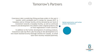 Tomorrow’s Partners
Conscience Labs is predicting filling purchase orders in the next 4
months, with a probable start in Jordan for January 2017. A
Canadian and/or Chinese facility will be dictated by our level of
investment towards a Canadian facility, as well as continued
research and development into SAGD & other aligned products and
on final negotiations in both countries. 
In addition to the further development of existing products,
Conscience Labs has Perm Labs focusing on the development of a
new Steam Assisted Gravity Drainage solution for Canada, as initial
tests have recently resulted positively. 
Market penetration and further
product development
16
 