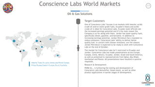 17Conscience Labs World Markets
Oil & Gas Solutions
Target Customers
One of Conscience Labs’ focuses is on markets with heavier, acidic
crude oil and/or lower grade fuels. Ecuador’s heavy and acidic
crude oil is ideal for Conscience Labs. Ecuador state officials see
the increased earnings potential and it’s the main reason the
Company is so far along with them. Jordan has lower quality fuels,
specifically diesel, gasoline, and kerosene. In addition to
increasing earnings potential, Jordan Petroleum has a mandate to
reduce emissions. Conscience Labs’ ability to deliver better
quality fuel, in concert with cleaner emissions, are the reasons
Jordan Petroleum is expected to be ready to work with Conscience
Labs at the end of October. 
The market for Conscience Labs isn’t restricted to Ecuador and
Jordan. Conscience Labs has made presentations across Europe,
Canada, China, Mexico, Ecuador, Jordan, Israel and South America,
as well as presented to representatives from Qatar, Abu Dhabi,
Azerbaijan and Russia. All presentations have resulted in positive
responses.
Research & Development
PERM Inc., is furthering the testing and development of
Conscience Labs demulsifier, Steam Assist, as well as other
product applications in earlier stages of development.
 