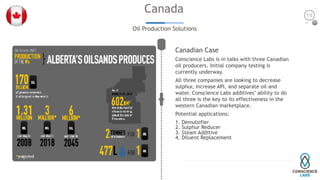 Canada
Oil Production Solutions
Canadian Case
Conscience Labs is in talks with three Canadian
oil producers. Initial company testing is
currently underway.
All three companies are looking to decrease
sulphur, increase API, and separate oil and
water. Conscience Labs additives’ ability to do
all three is the key to its effectiveness in the
western Canadian marketplace.
Potential applications:
1. Demulsifier
2. Sulphur Reducer
3. Steam Additive
4. Diluent Replacement
19
 